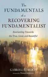 دانلود کتاب The Fundamentals of a Recovering Fundamentalist: Reorienting Towards the True, Good, and Beautiful